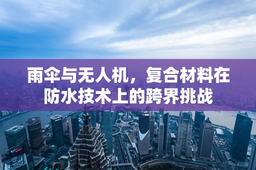 雨伞与无人机，复合材料在防水技术上的跨界挑战