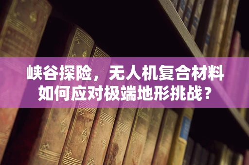 峡谷探险，无人机复合材料如何应对极端地形挑战？