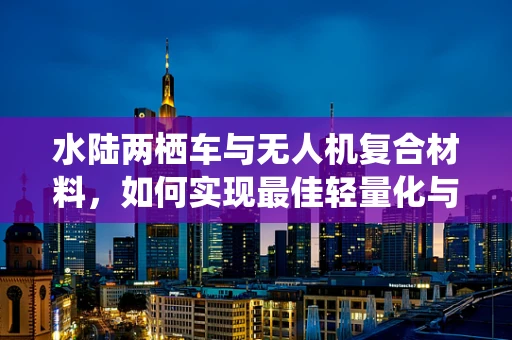 水陆两栖车与无人机复合材料，如何实现最佳轻量化与耐用性平衡？