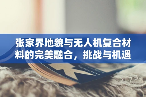 张家界地貌与无人机复合材料的完美融合，挑战与机遇