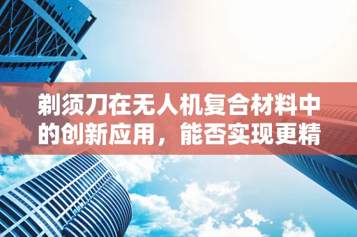 剃须刀在无人机复合材料中的创新应用，能否实现更精准的切割与组装？
