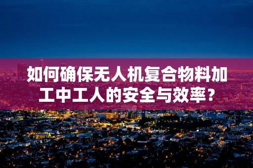如何确保无人机复合物料加工中工人的安全与效率？