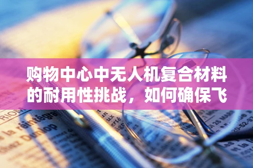 购物中心中无人机复合材料的耐用性挑战，如何确保飞行无忧？