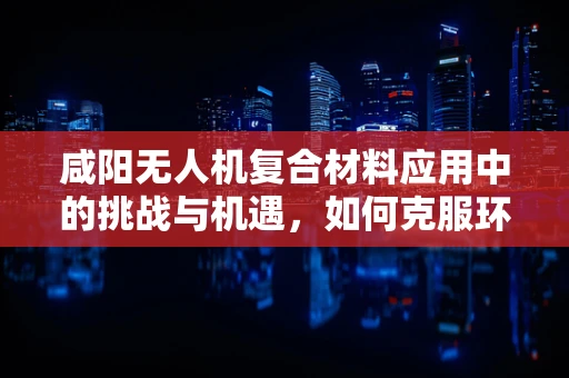 咸阳无人机复合材料应用中的挑战与机遇，如何克服环境影响？