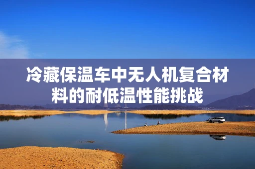 冷藏保温车中无人机复合材料的耐低温性能挑战