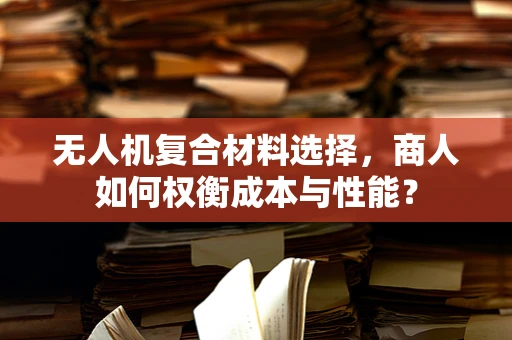 无人机复合材料选择，商人如何权衡成本与性能？