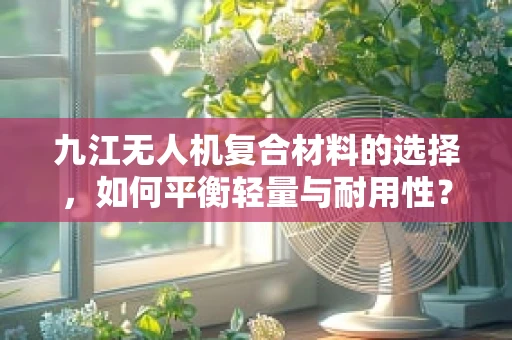 九江无人机复合材料的选择，如何平衡轻量与耐用性？