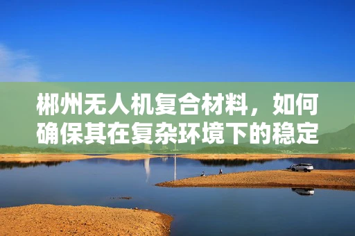 郴州无人机复合材料，如何确保其在复杂环境下的稳定性和耐久性？