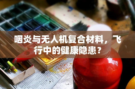 咽炎与无人机复合材料，飞行中的健康隐患？