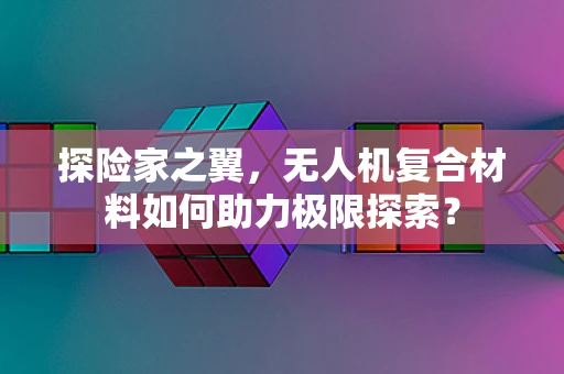 探险家之翼，无人机复合材料如何助力极限探索？