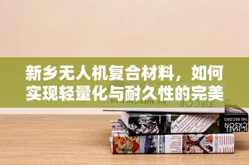 新乡无人机复合材料，如何实现轻量化与耐久性的完美平衡？