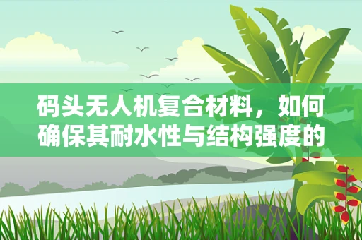 码头无人机复合材料，如何确保其耐水性与结构强度的平衡？