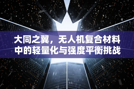 大同之翼，无人机复合材料中的轻量化与强度平衡挑战