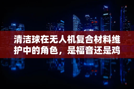 清洁球在无人机复合材料维护中的角色，是福音还是鸡肋？
