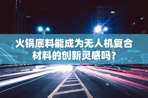 火锅底料能成为无人机复合材料的创新灵感吗？