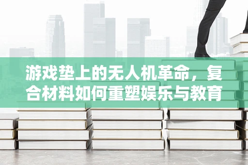 游戏垫上的无人机革命，复合材料如何重塑娱乐与教育边界？