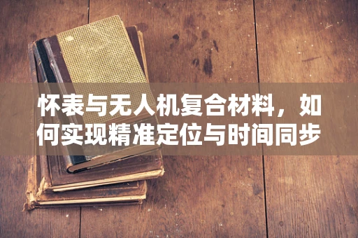 怀表与无人机复合材料，如何实现精准定位与时间同步？