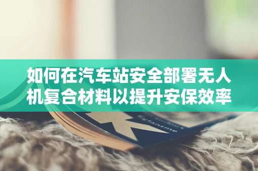 如何在汽车站安全部署无人机复合材料以提升安保效率？