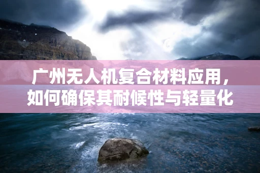广州无人机复合材料应用，如何确保其耐候性与轻量化并重？