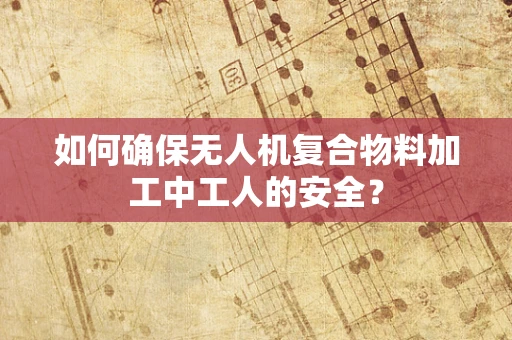 如何确保无人机复合物料加工中工人的安全？