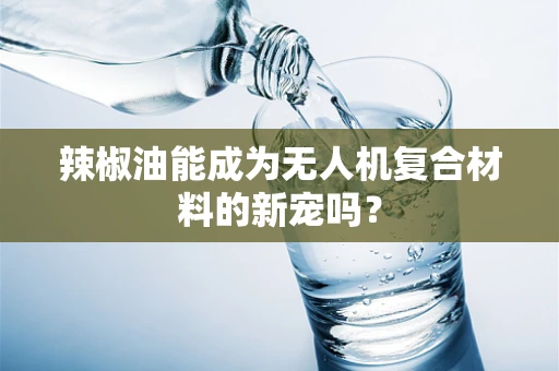 辣椒油能成为无人机复合材料的新宠吗？