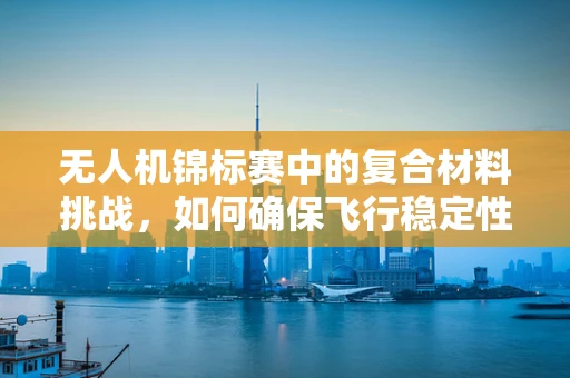 无人机锦标赛中的复合材料挑战，如何确保飞行稳定性与耐久性？