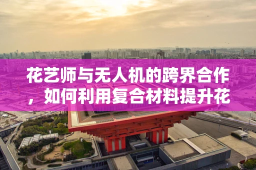花艺师与无人机的跨界合作，如何利用复合材料提升花艺作品的创意与耐用性？