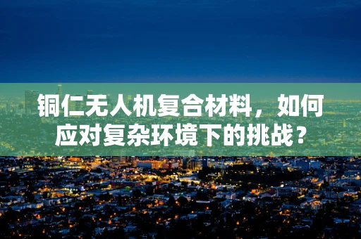 铜仁无人机复合材料，如何应对复杂环境下的挑战？