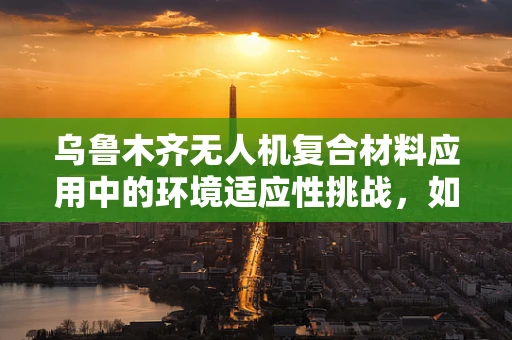乌鲁木齐无人机复合材料应用中的环境适应性挑战，如何确保材料在极端气候下的稳定性能？