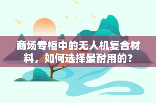 商场专柜中的无人机复合材料，如何选择最耐用的？