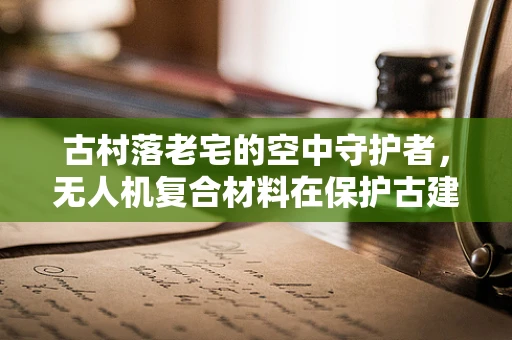 古村落老宅的空中守护者，无人机复合材料在保护古建筑中的应用挑战