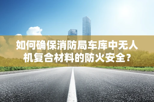 如何确保消防局车库中无人机复合材料的防火安全？