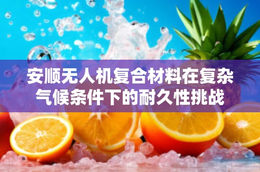 安顺无人机复合材料在复杂气候条件下的耐久性挑战