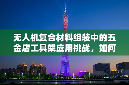 无人机复合材料组装中的五金店工具架应用挑战，如何高效利用有限空间？