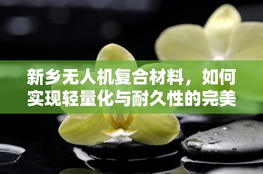 新乡无人机复合材料，如何实现轻量化与耐久性的完美平衡？