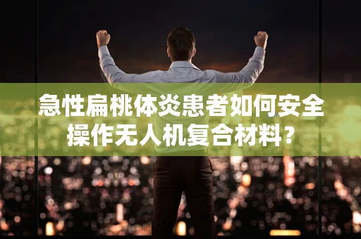 急性扁桃体炎患者如何安全操作无人机复合材料？