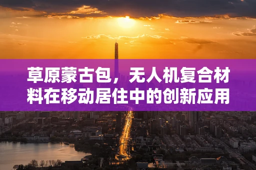 草原蒙古包，无人机复合材料在移动居住中的创新应用？