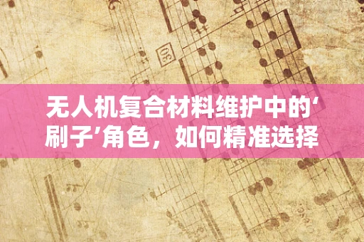 无人机复合材料维护中的‘刷子’角色，如何精准选择与使用？
