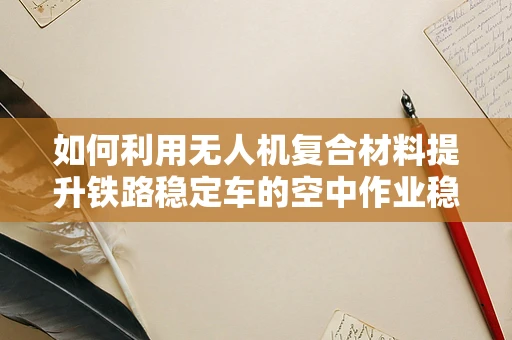 如何利用无人机复合材料提升铁路稳定车的空中作业稳定性？