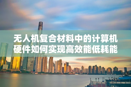 无人机复合材料中的计算机硬件如何实现高效能低耗能？