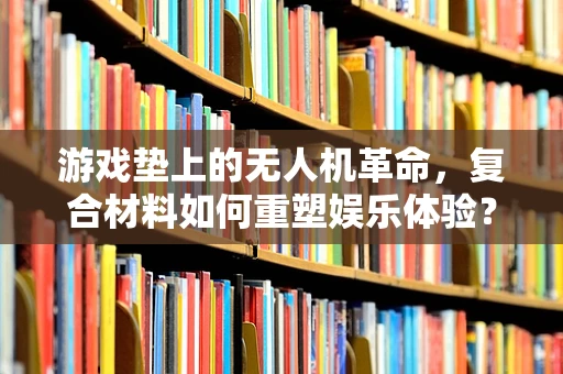 游戏垫上的无人机革命，复合材料如何重塑娱乐体验？
