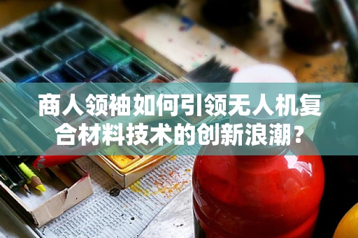 商人领袖如何引领无人机复合材料技术的创新浪潮？