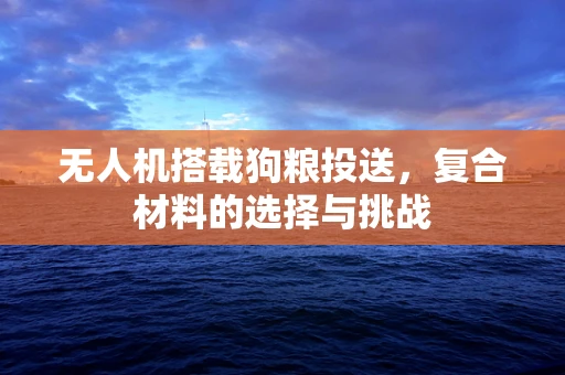 无人机搭载狗粮投送，复合材料的选择与挑战