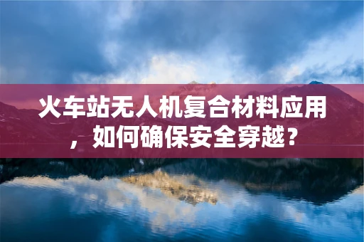 火车站无人机复合材料应用，如何确保安全穿越？