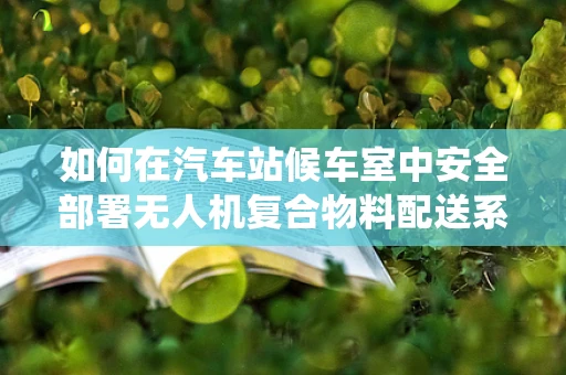 如何在汽车站候车室中安全部署无人机复合物料配送系统？