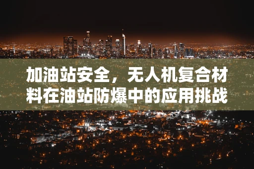 加油站安全，无人机复合材料在油站防爆中的应用挑战