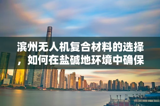 滨州无人机复合材料的选择，如何在盐碱地环境中确保耐用性？