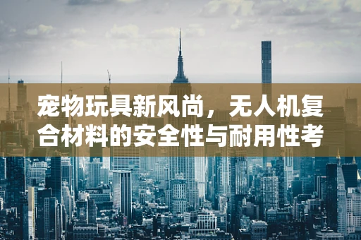 宠物玩具新风尚，无人机复合材料的安全性与耐用性考量