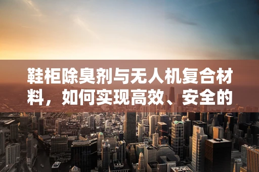 鞋柜除臭剂与无人机复合材料，如何实现高效、安全的应用？