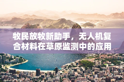牧民放牧新助手，无人机复合材料在草原监测中的应用挑战